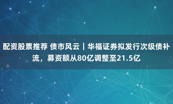 配资股票推荐 债市风云｜华福证券拟发行次级债补流，募资额从80亿调整至21.5亿