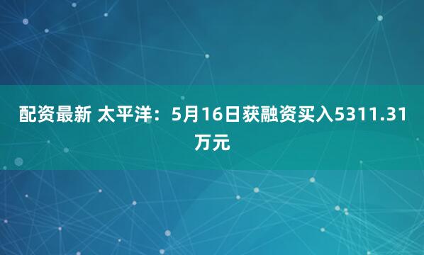 配资最新 太平洋：5月16日获融资买入5311.31万元