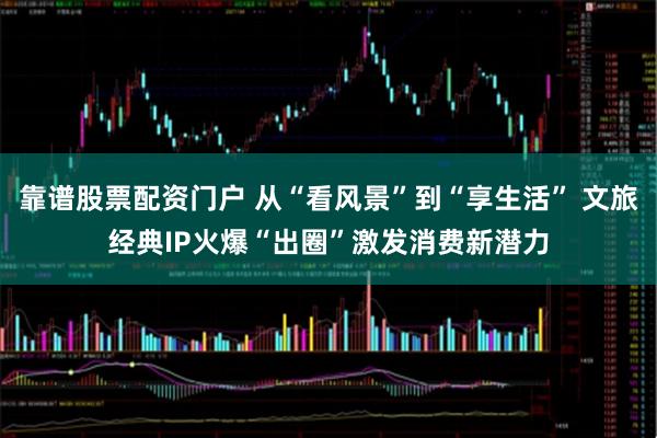 靠谱股票配资门户 从“看风景”到“享生活” 文旅经典IP火爆“出圈”激发消费新潜力
