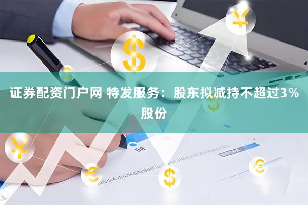 证券配资门户网 特发服务：股东拟减持不超过3%股份