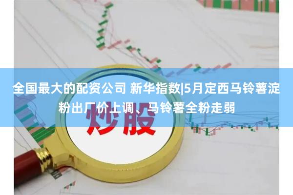 全国最大的配资公司 新华指数|5月定西马铃薯淀粉出厂价上调、马铃薯全粉走弱