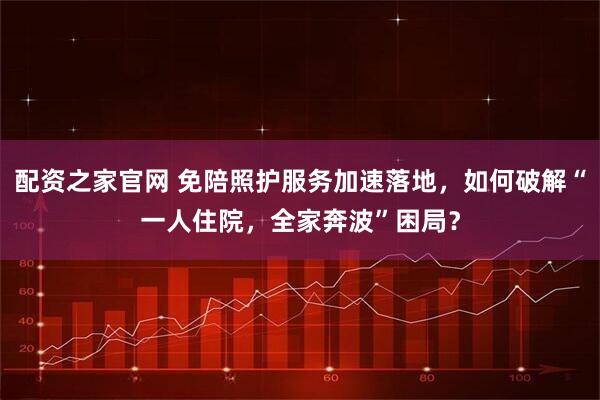 配资之家官网 免陪照护服务加速落地，如何破解“一人住院，全家奔波”困局？