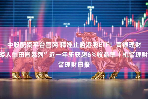 中股配资平台官网 精准止盈港股ETF！青银理财“璀璨人生田园系列”近一年斩获超6%收益率丨机警理财日报