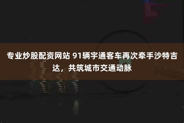专业炒股配资网站 91辆宇通客车再次牵手沙特吉达，共筑城市交通动脉