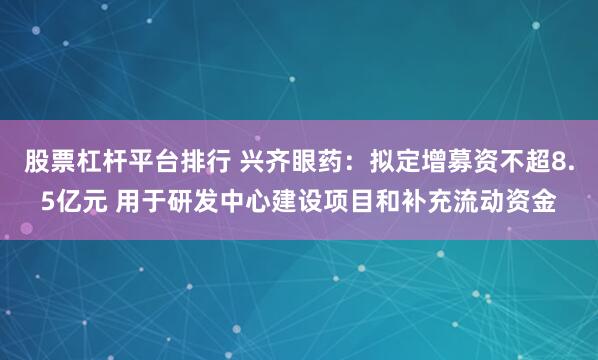 股票杠杆平台排行 兴齐眼药：拟定增募资不超8.5亿元 用于研发中心建设项目和补充流动资金