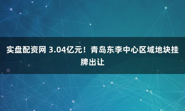 实盘配资网 3.04亿元！青岛东李中心区域地块挂牌出让