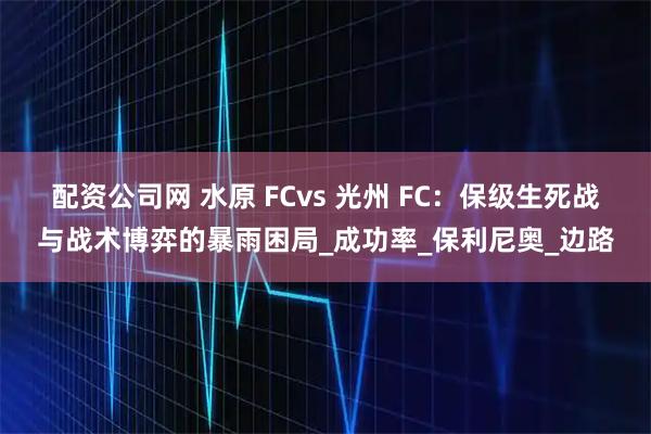 配资公司网 水原 FCvs 光州 FC：保级生死战与战术博弈的暴雨困局_成功率_保利尼奥_边路