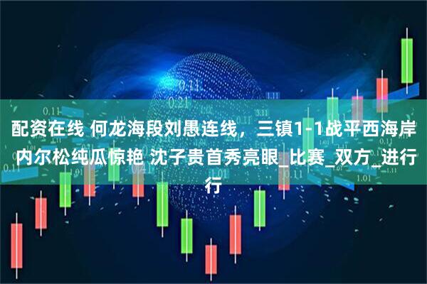 配资在线 何龙海段刘愚连线，三镇1-1战平西海岸 内尔松纯瓜惊艳 沈子贵首秀亮眼_比赛_双方_进行