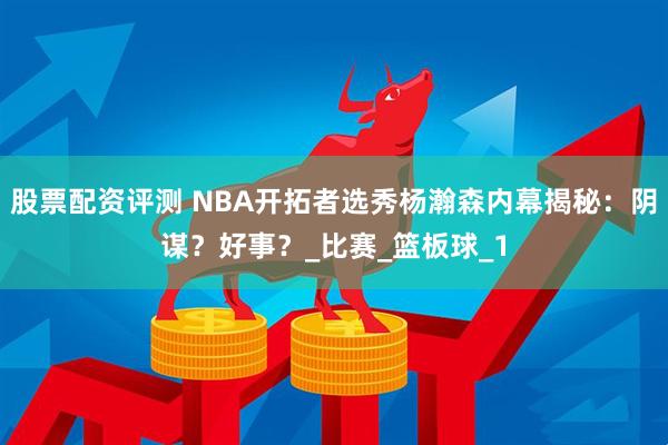 股票配资评测 NBA开拓者选秀杨瀚森内幕揭秘：阴谋？好事？_比赛_篮板球_1