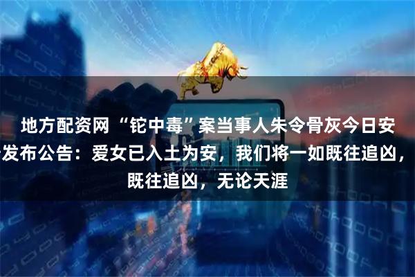 地方配资网 “铊中毒”案当事人朱令骨灰今日安葬，父母发布公告：爱女已入土为安，我们将一如既往追凶，无论天涯