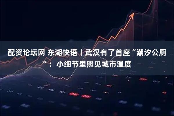 配资论坛网 东湖快语｜武汉有了首座“潮汐公厕”：小细节里照见城市温度