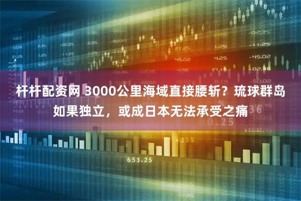 杆杆配资网 3000公里海域直接腰斩？琉球群岛如果独立，或成日本无法承受之痛